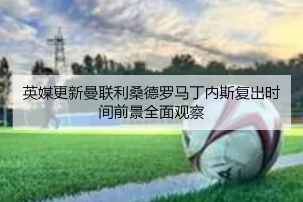 英媒更新曼联利桑德罗马丁内斯复出时间前景全面观察
