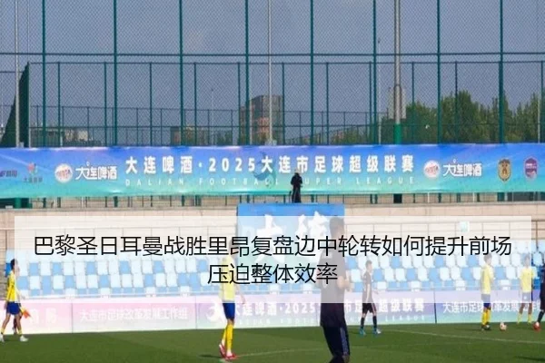 巴黎圣日耳曼战胜里昂复盘边中轮转如何提升前场压迫整体效率