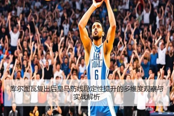 库尔图瓦复出后皇马防线稳定性提升的多维度观察与实战解析